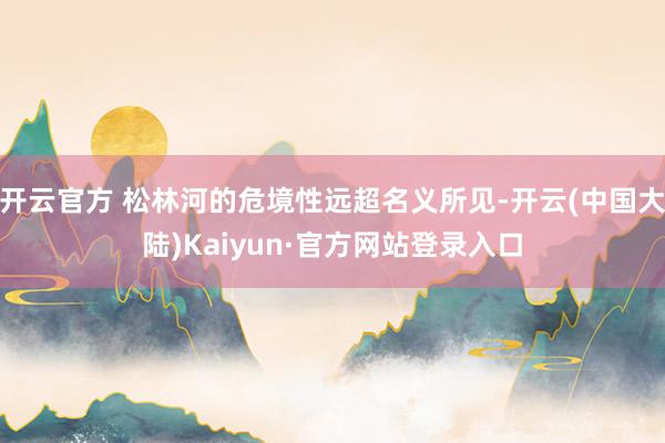 开云官方 松林河的危境性远超名义所见-开云(中国大陆)Kaiyun·官方网站登录入口
