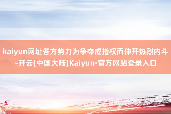 kaiyun网址各方势力为争夺戒指权而伸开热烈内斗-开云(中国大陆)Kaiyun·官方网站登录入口