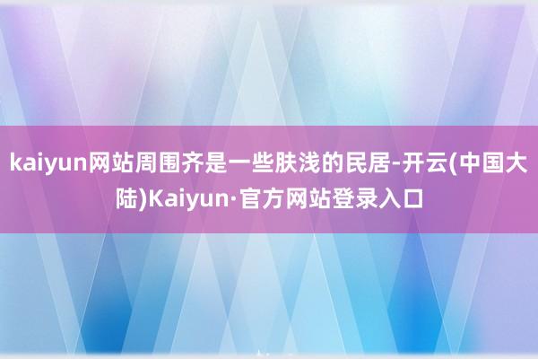 kaiyun网站周围齐是一些肤浅的民居-开云(中国大陆)Kaiyun·官方网站登录入口