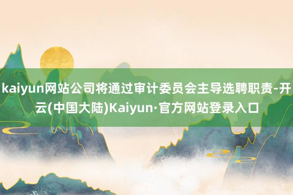 kaiyun网站公司将通过审计委员会主导选聘职责-开云(中国大陆)Kaiyun·官方网站登录入口