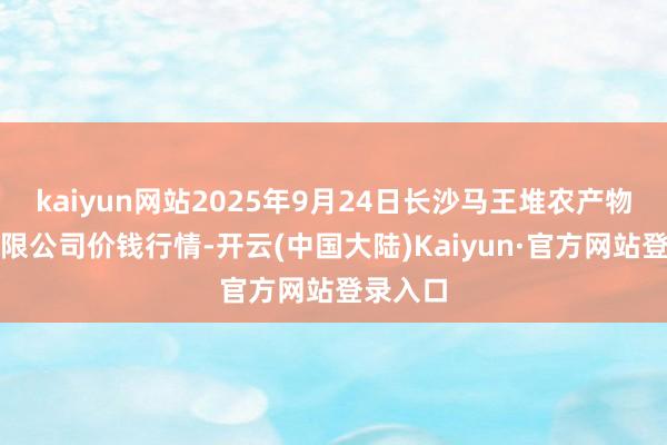 kaiyun网站2025年9月24日长沙马王堆农产物股份有限公司价钱行情-开云(中国大陆)Kaiyun·官方网站登录入口