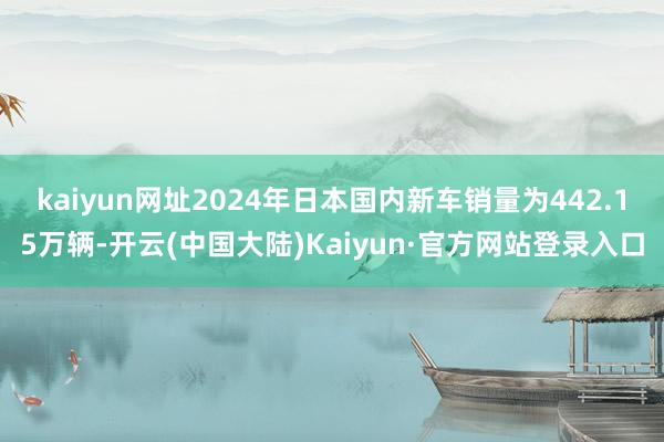 kaiyun网址2024年日本国内新车销量为442.15万辆-开云(中国大陆)Kaiyun·官方网站登录入口