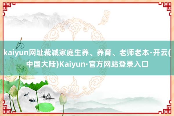 kaiyun网址裁减家庭生养、养育、老师老本-开云(中国大陆)Kaiyun·官方网站登录入口