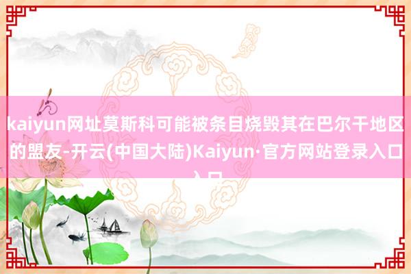 kaiyun网址莫斯科可能被条目烧毁其在巴尔干地区的盟友-开云(中国大陆)Kaiyun·官方网站登录入口