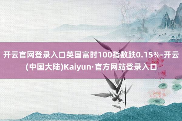 开云官网登录入口英国富时100指数跌0.15%-开云(中国大陆)Kaiyun·官方网站登录入口