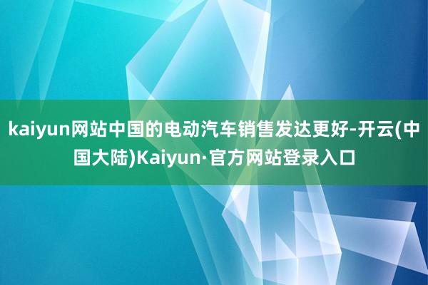 kaiyun网站中国的电动汽车销售发达更好-开云(中国大陆)Kaiyun·官方网站登录入口