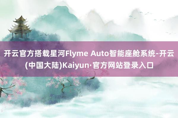 开云官方搭载星河Flyme Auto智能座舱系统-开云(中国大陆)Kaiyun·官方网站登录入口