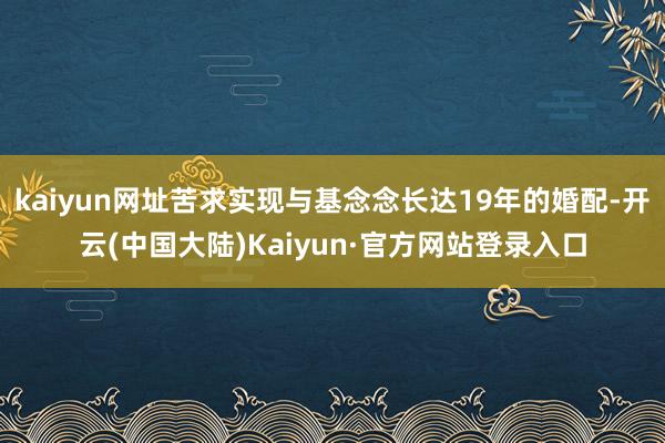 kaiyun网址苦求实现与基念念长达19年的婚配-开云(中国大陆)Kaiyun·官方网站登录入口