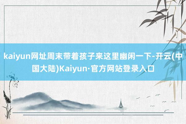 kaiyun网址周末带着孩子来这里幽闲一下-开云(中国大陆)Kaiyun·官方网站登录入口
