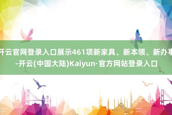 开云官网登录入口展示461项新家具、新本领、新办事-开云(中国大陆)Kaiyun·官方网站登录入口