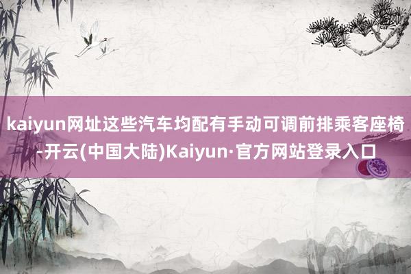 kaiyun网址这些汽车均配有手动可调前排乘客座椅-开云(中国大陆)Kaiyun·官方网站登录入口