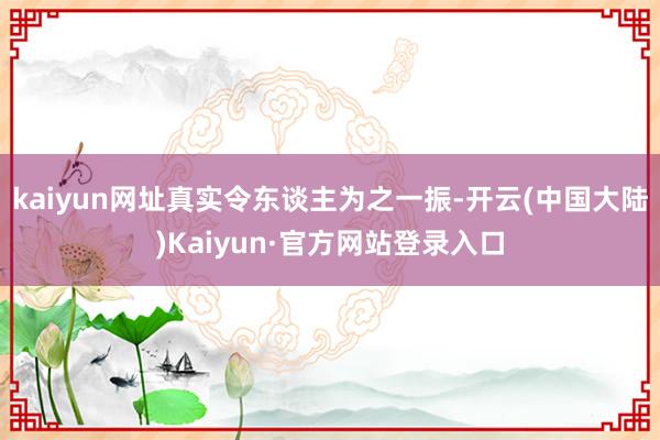 kaiyun网址真实令东谈主为之一振-开云(中国大陆)Kaiyun·官方网站登录入口