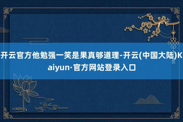 开云官方他勉强一笑是果真够道理-开云(中国大陆)Kaiyun·官方网站登录入口