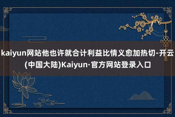 kaiyun网站他也许就合计利益比情义愈加热切-开云(中国大陆)Kaiyun·官方网站登录入口