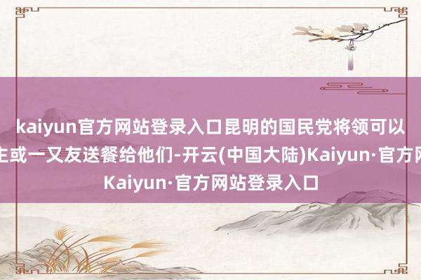 kaiyun官方网站登录入口昆明的国民党将领可以通过家东谈主或一又友送餐给他们-开云(中国大陆)Kaiyun·官方网站登录入口