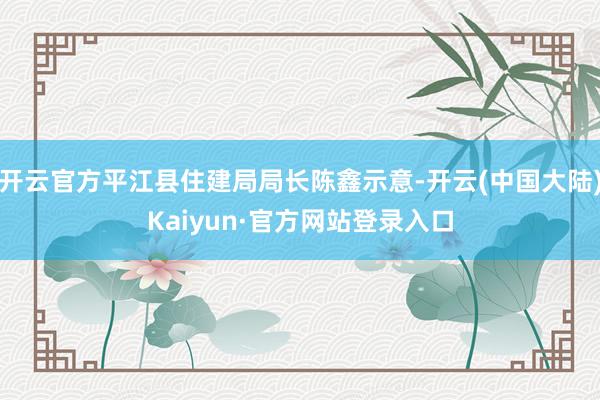 开云官方平江县住建局局长陈鑫示意-开云(中国大陆)Kaiyun·官方网站登录入口