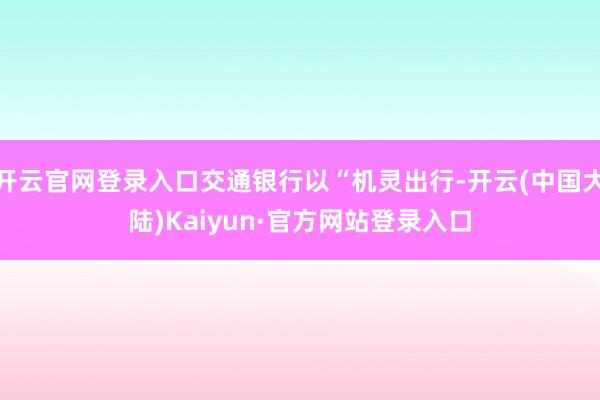 开云官网登录入口交通银行以“机灵出行-开云(中国大陆)Kaiyun·官方网站登录入口