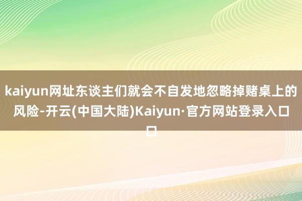 kaiyun网址东谈主们就会不自发地忽略掉赌桌上的风险-开云(中国大陆)Kaiyun·官方网站登录入口