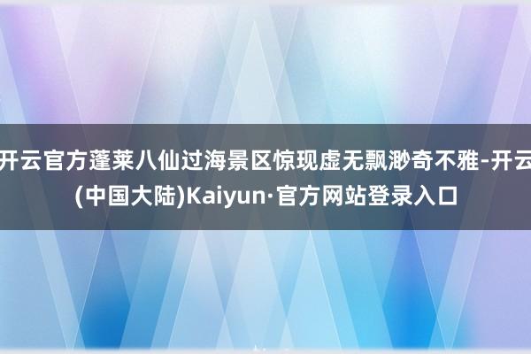 开云官方蓬莱八仙过海景区惊现虚无飘渺奇不雅-开云(中国大陆)Kaiyun·官方网站登录入口