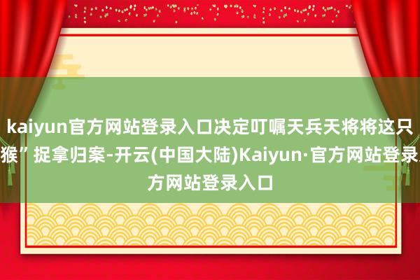 kaiyun官方网站登录入口决定叮嘱天兵天将将这只“泼猴”捉拿归案-开云(中国大陆)Kaiyun·官方网站登录入口