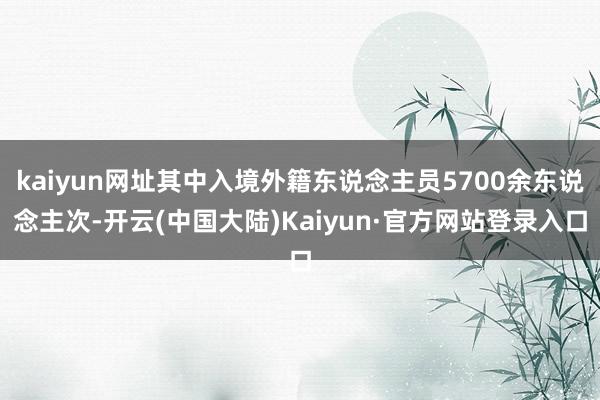 kaiyun网址其中入境外籍东说念主员5700余东说念主次-开云(中国大陆)Kaiyun·官方网站登录入口