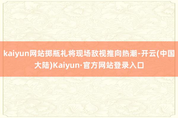 kaiyun网站掷瓶礼将现场敌视推向热潮-开云(中国大陆)Kaiyun·官方网站登录入口