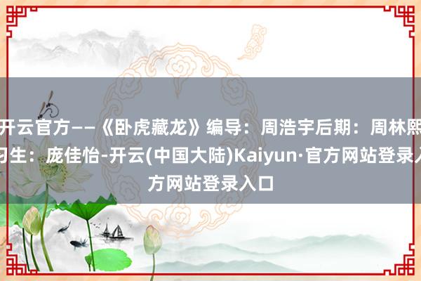 开云官方——《卧虎藏龙》编导：周浩宇后期：周林熙实习生：庞佳怡-开云(中国大陆)Kaiyun·官方网站登录入口