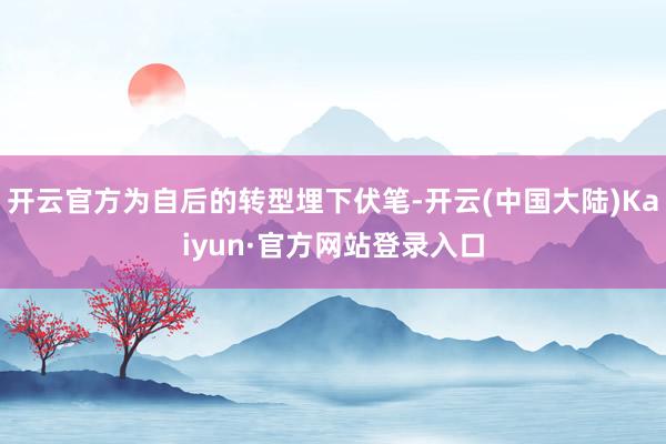 开云官方为自后的转型埋下伏笔-开云(中国大陆)Kaiyun·官方网站登录入口