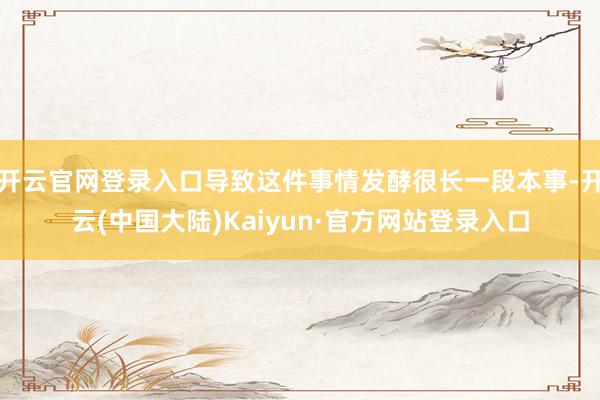开云官网登录入口导致这件事情发酵很长一段本事-开云(中国大陆)Kaiyun·官方网站登录入口