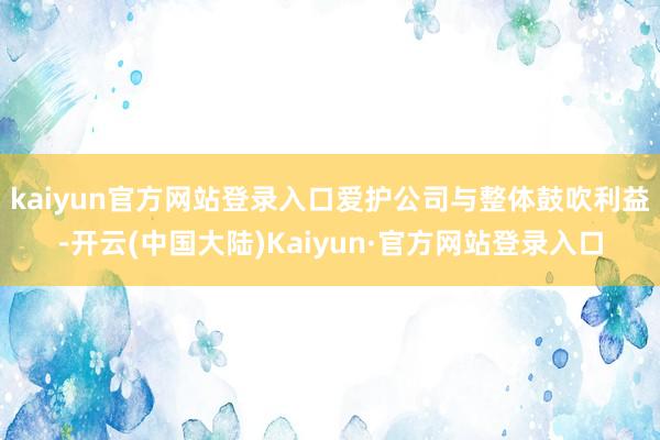 kaiyun官方网站登录入口爱护公司与整体鼓吹利益-开云(中国大陆)Kaiyun·官方网站登录入口
