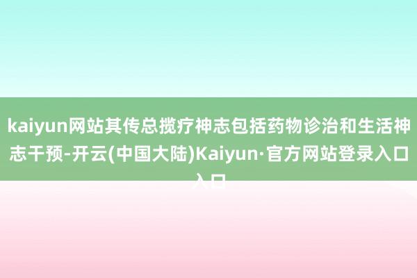 kaiyun网站其传总揽疗神志包括药物诊治和生活神志干预-开云(中国大陆)Kaiyun·官方网站登录入口