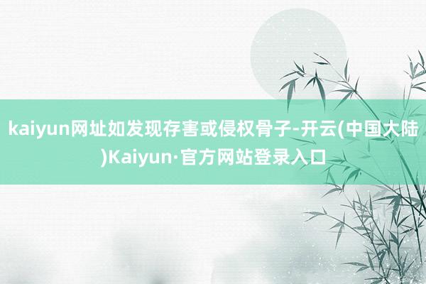 kaiyun网址如发现存害或侵权骨子-开云(中国大陆)Kaiyun·官方网站登录入口