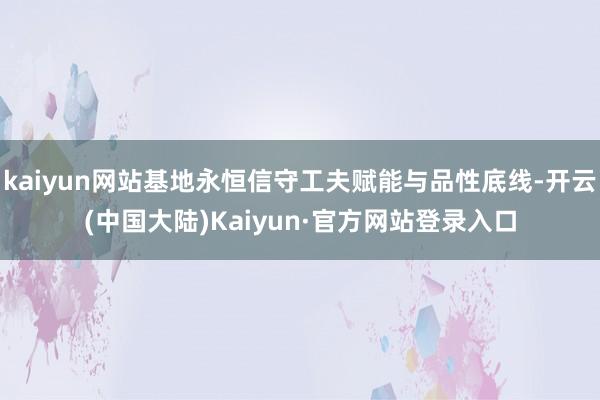 kaiyun网站基地永恒信守工夫赋能与品性底线-开云(中国大陆)Kaiyun·官方网站登录入口