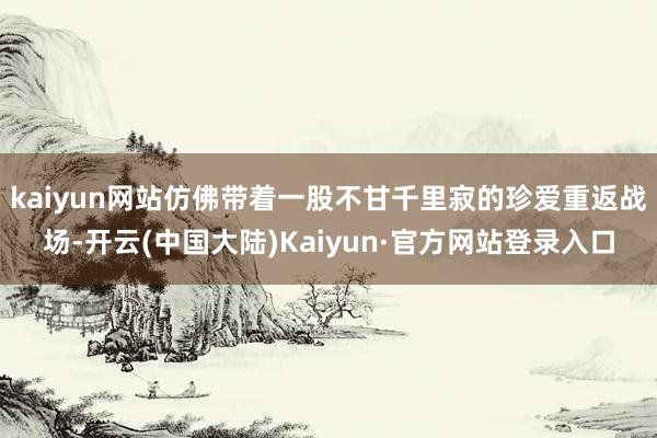 kaiyun网站仿佛带着一股不甘千里寂的珍爱重返战场-开云(中国大陆)Kaiyun·官方网站登录入口