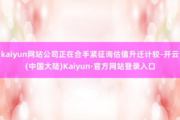 kaiyun网站公司正在合手紧征询估值升迁计较-开云(中国大陆)Kaiyun·官方网站登录入口