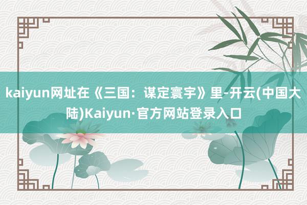 kaiyun网址在《三国：谋定寰宇》里-开云(中国大陆)Kaiyun·官方网站登录入口