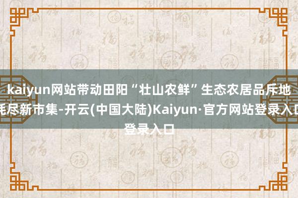 kaiyun网站带动田阳“壮山农鲜”生态农居品斥地耗尽新市集-开云(中国大陆)Kaiyun·官方网站登录入口