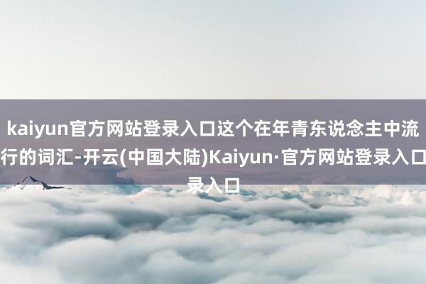 kaiyun官方网站登录入口这个在年青东说念主中流行的词汇-开云(中国大陆)Kaiyun·官方网站登录入口