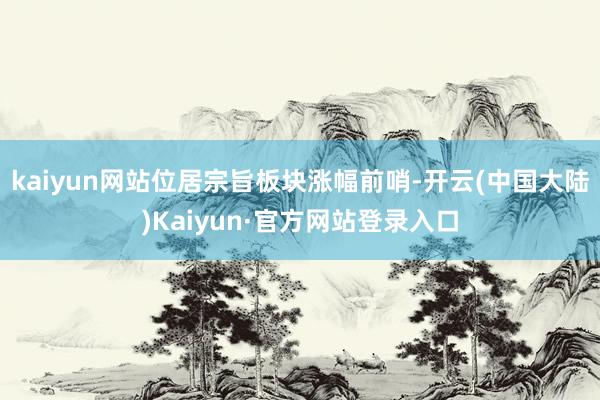 kaiyun网站位居宗旨板块涨幅前哨-开云(中国大陆)Kaiyun·官方网站登录入口