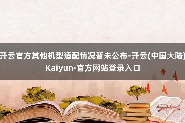 开云官方其他机型适配情况暂未公布-开云(中国大陆)Kaiyun·官方网站登录入口