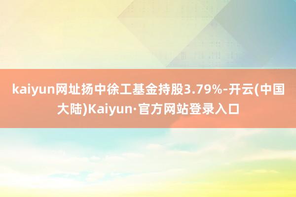 kaiyun网址扬中徐工基金持股3.79%-开云(中国大陆)Kaiyun·官方网站登录入口