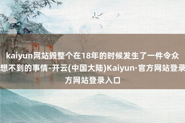 kaiyun网站毁整个在18年的时候发生了一件令众人皆想不到的事情-开云(中国大陆)Kaiyun·官方网站登录入口