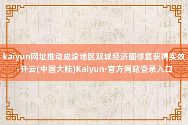 kaiyun网址推动成渝地区双城经济圈修复获得实效-开云(中国大陆)Kaiyun·官方网站登录入口