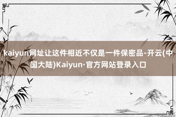 kaiyun网址让这件相近不仅是一件保密品-开云(中国大陆)Kaiyun·官方网站登录入口