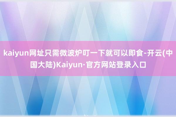 kaiyun网址只需微波炉叮一下就可以即食-开云(中国大陆)Kaiyun·官方网站登录入口