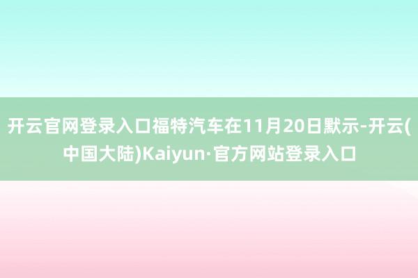 开云官网登录入口福特汽车在11月20日默示-开云(中国大陆)Kaiyun·官方网站登录入口