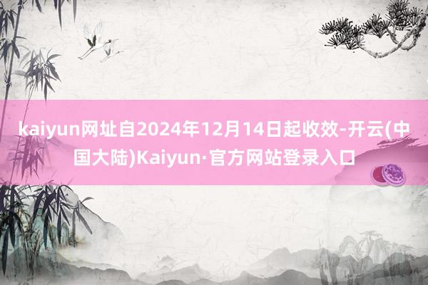 kaiyun网址自2024年12月14日起收效-开云(中国大陆)Kaiyun·官方网站登录入口