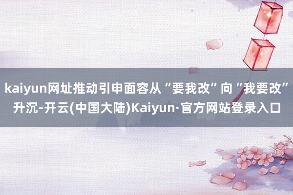 kaiyun网址推动引申面容从“要我改”向“我要改”升沉-开云(中国大陆)Kaiyun·官方网站登录入口