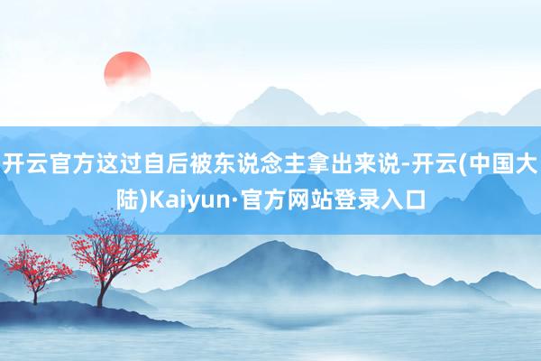 开云官方这过自后被东说念主拿出来说-开云(中国大陆)Kaiyun·官方网站登录入口