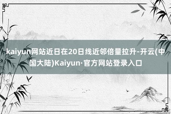 kaiyun网站近日在20日线近邻倍量拉升-开云(中国大陆)Kaiyun·官方网站登录入口